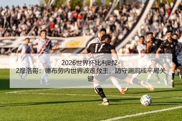 2026世界杯比利时2-2摩洛哥：德布劳内世界波难救主，防守漏洞成平局关键