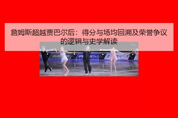 詹姆斯超越贾巴尔后：得分与场均回溯及荣誉争议的逻辑与史学解读