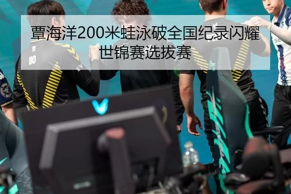 覃海洋200米蛙泳破全国纪录闪耀世锦赛选拔赛